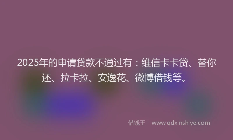 2025年的申请贷款不通过有：维信卡卡贷、替你还、拉卡拉、安逸花、微博借钱等。