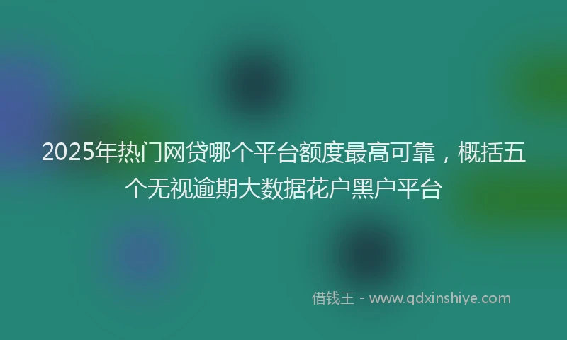 2025年热门网贷哪个平台额度最高可靠，概括五个无视逾期大数据花户黑户平台