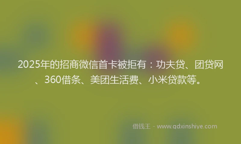2025年的招商微信首卡被拒有：功夫贷、团贷网、360借条、美团生活费、小米贷款等。