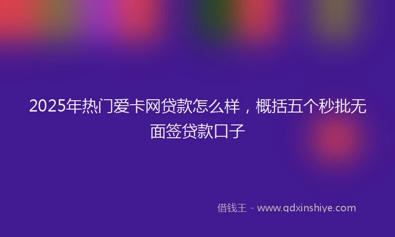 2025年热门爱卡网贷款怎么样，概括五个秒批无面签贷款口子