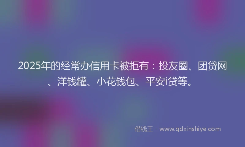 2025年的经常办信用卡被拒有：投友圈、团贷网、洋钱罐、小花钱包、平安i贷等。