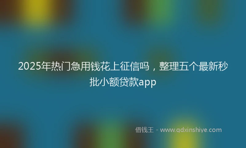 2025年热门急用钱花上征信吗，整理五个最新秒批小额贷款app