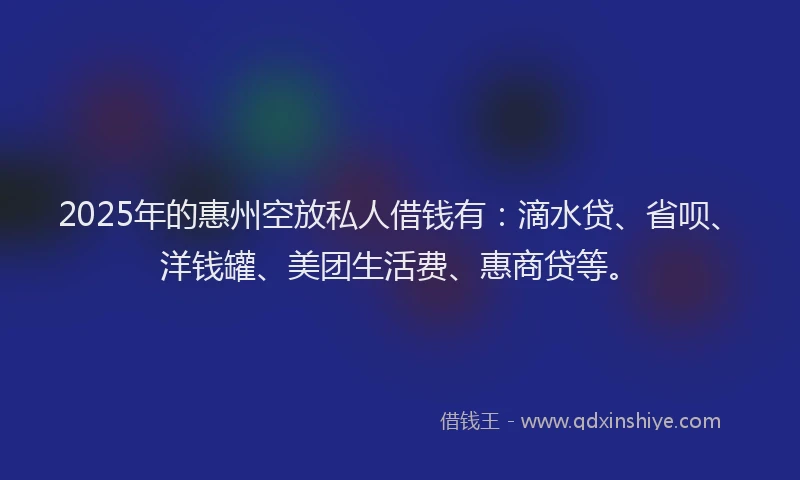 2025年的惠州空放私人借钱有：滴水贷、省呗、洋钱罐、美团生活费、惠商贷等。
