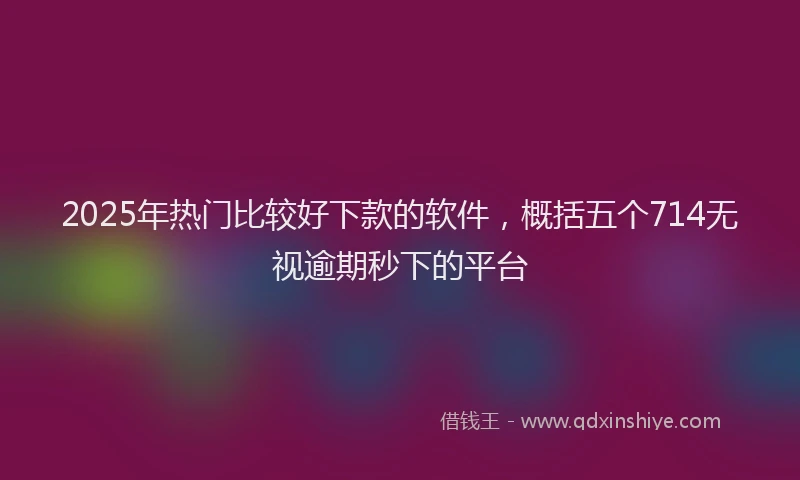 2025年热门比较好下款的软件，概括五个714无视逾期秒下的平台