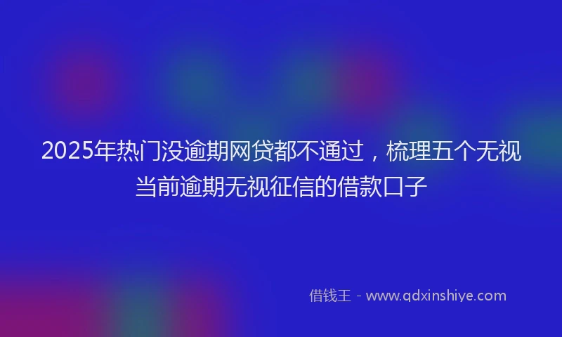 2025年热门没逾期网贷都不通过，梳理五个无视当前逾期无视征信的借款口子