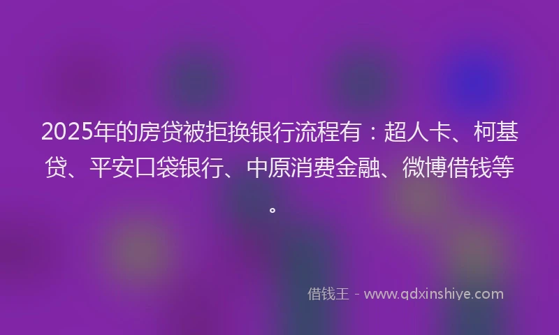 2025年的房贷被拒换银行流程有：超人卡、柯基贷、平安口袋银行、中原消费金融、微博借钱等。