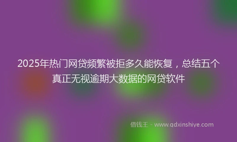 2025年热门网贷频繁被拒多久能恢复，总结五个真正无视逾期大数据的网贷软件