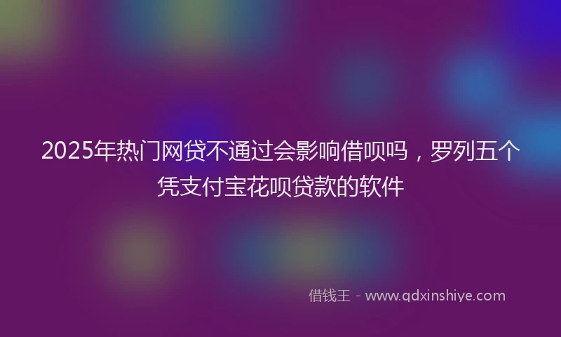 2025年热门网贷不通过会影响借呗吗，罗列五个凭支付宝花呗贷款的软件