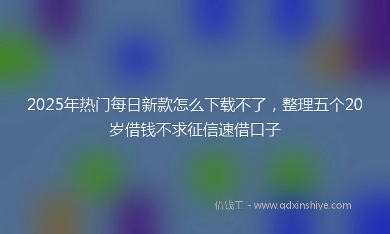 2025年热门每日新款怎么下载不了，整理五个20岁借钱不求征信速借口子