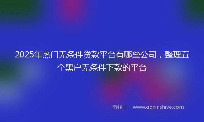 2025年热门无条件贷款平台有哪些公司，整理五个黑户无条件下款的平台