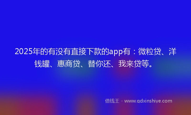 2025年的有没有直接下款的app有：微粒贷、洋钱罐、惠商贷、替你还、我来贷等。