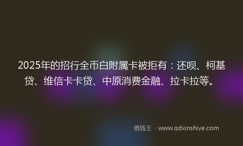2025年的招行全币白附属卡被拒有：还呗、柯基贷、维信卡卡贷、中原消费金融、拉卡拉等。