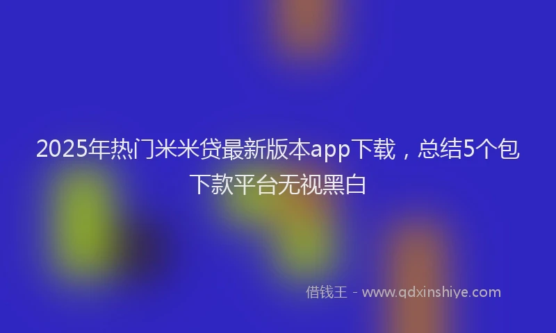 2025年热门米米贷最新版本app下载，总结5个包下款平台无视黑白