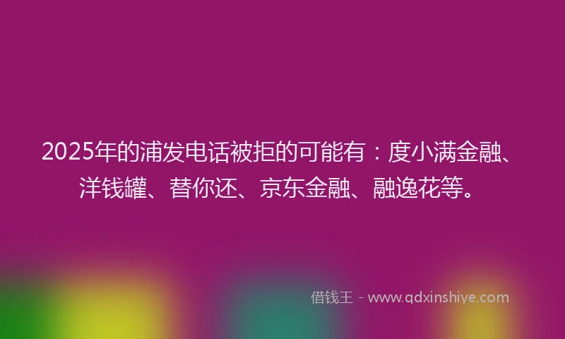 2025年的浦发电话被拒的可能有：度小满金融、洋钱罐、替你还、京东金融、融逸花等。