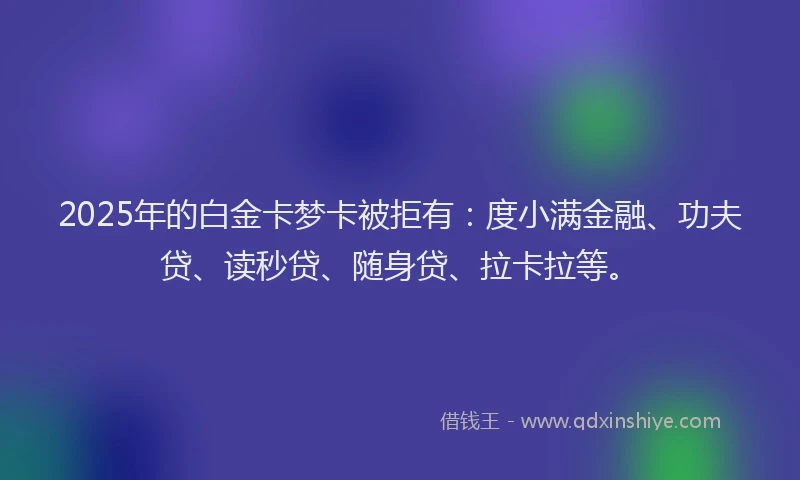 2025年的白金卡梦卡被拒有：度小满金融、功夫贷、读秒贷、随身贷、拉卡拉等。