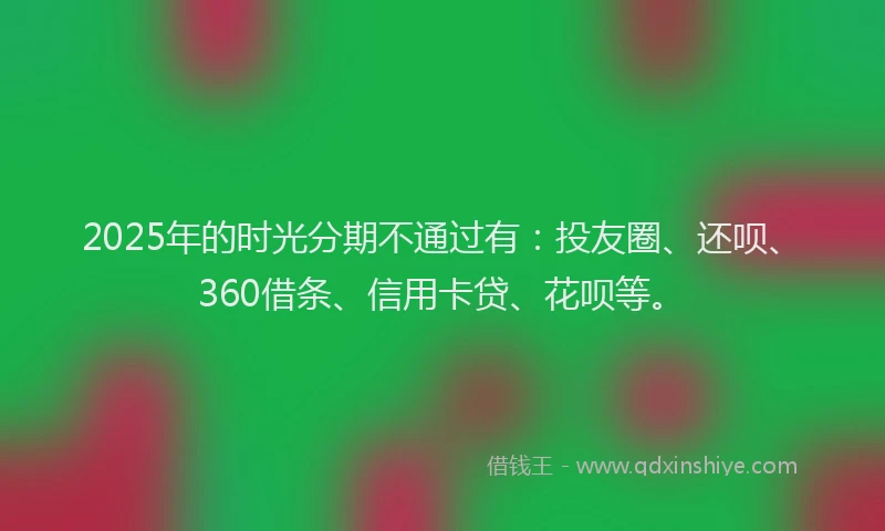 2025年的时光分期不通过有：投友圈、还呗、360借条、信用卡贷、花呗等。