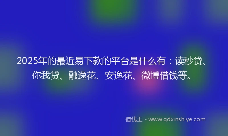 2025年的最近易下款的平台是什么有：读秒贷、你我贷、融逸花、安逸花、微博借钱等。