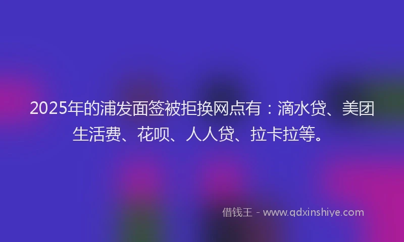 2025年的浦发面签被拒换网点有：滴水贷、美团生活费、花呗、人人贷、拉卡拉等。