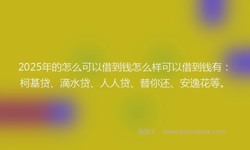 2025年的怎么可以借到钱怎么样可以借到钱有：柯基贷、滴水贷、人人贷、替你还、安逸花等。