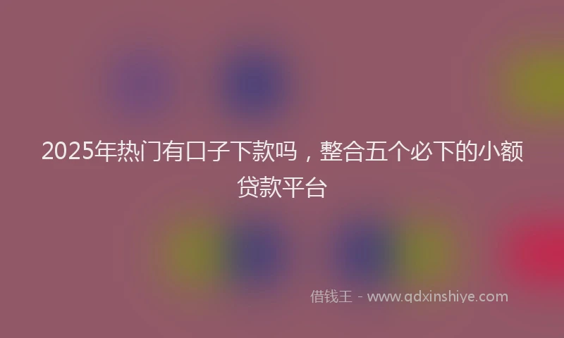 2025年热门有口子下款吗，整合五个必下的小额贷款平台