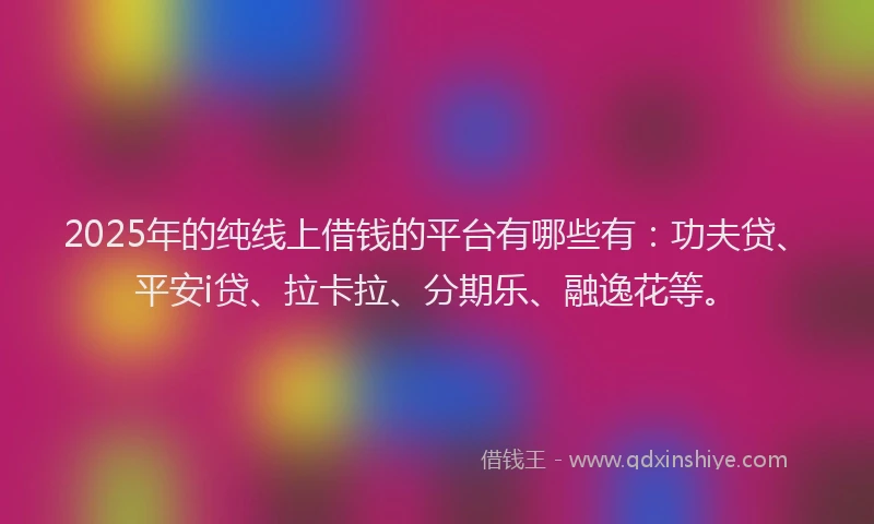 2025年的纯线上借钱的平台有哪些有：功夫贷、平安i贷、拉卡拉、分期乐、融逸花等。
