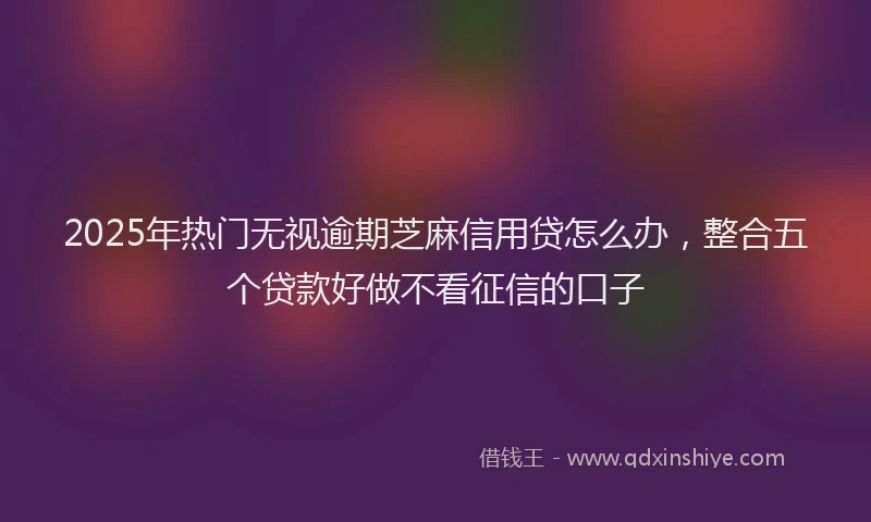 2025年热门无视逾期芝麻信用贷怎么办，整合五个贷款好做不看征信的口子