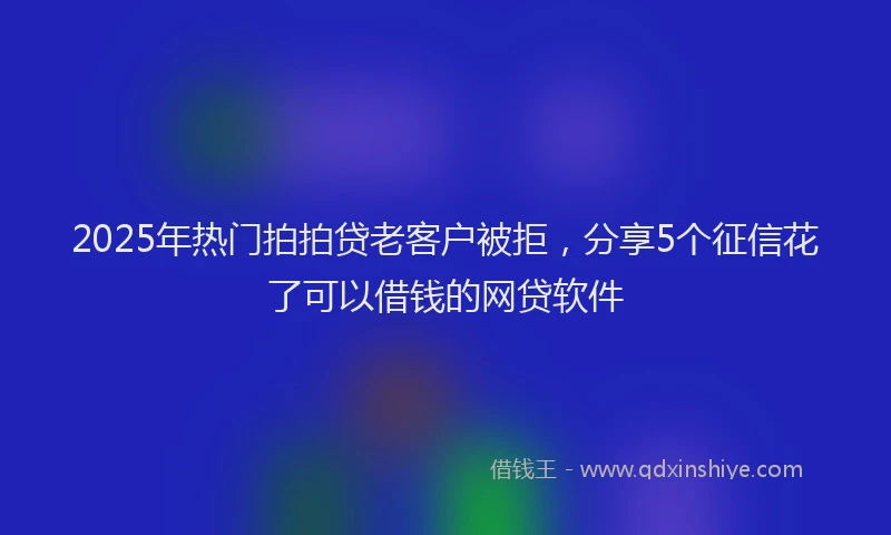 2025年热门拍拍贷老客户被拒，分享5个征信花了可以借钱的网贷软件