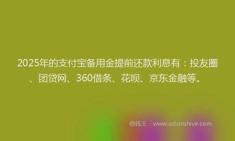 2025年的支付宝备用金提前还款利息有：投友圈、团贷网、360借条、花呗、京东金融等。