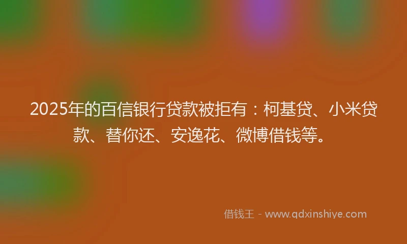 2025年的百信银行贷款被拒有：柯基贷、小米贷款、替你还、安逸花、微博借钱等。