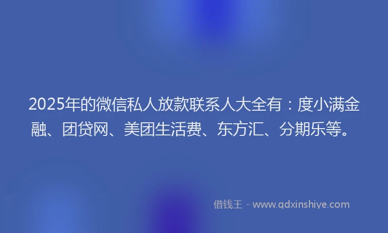 2025年的微信私人放款联系人大全有：度小满金融、团贷网、美团生活费、东方汇、分期乐等。