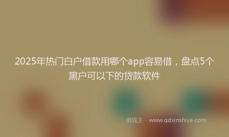 2025年热门白户借款用哪个app容易借，盘点5个黑户可以下的贷款软件