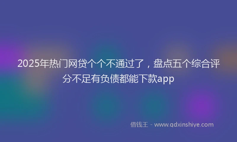 2025年热门网贷个个不通过了，盘点五个综合评分不足有负债都能下款app