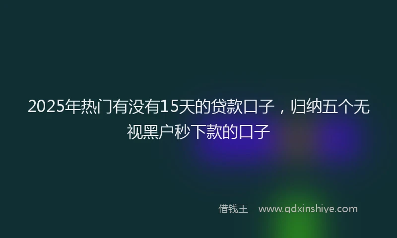 2025年热门有没有15天的贷款口子，归纳五个无视黑户秒下款的口子