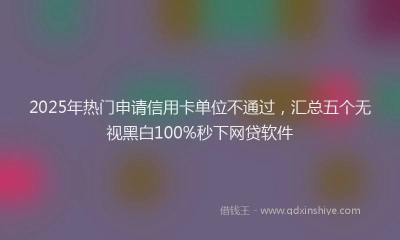 2025年热门申请信用卡单位不通过，汇总五个无视黑白100%秒下网贷软件