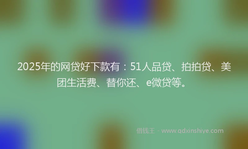 2025年的网贷好下款有：51人品贷、拍拍贷、美团生活费、替你还、e微贷等。