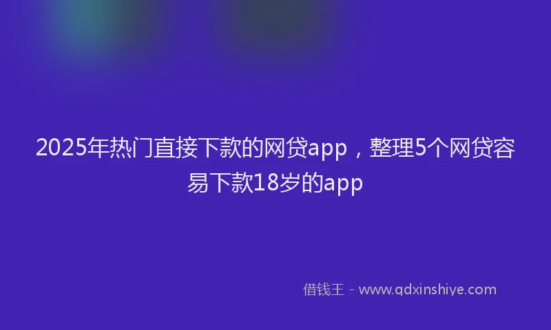 2025年热门直接下款的网贷app，整理5个网贷容易下款18岁的app
