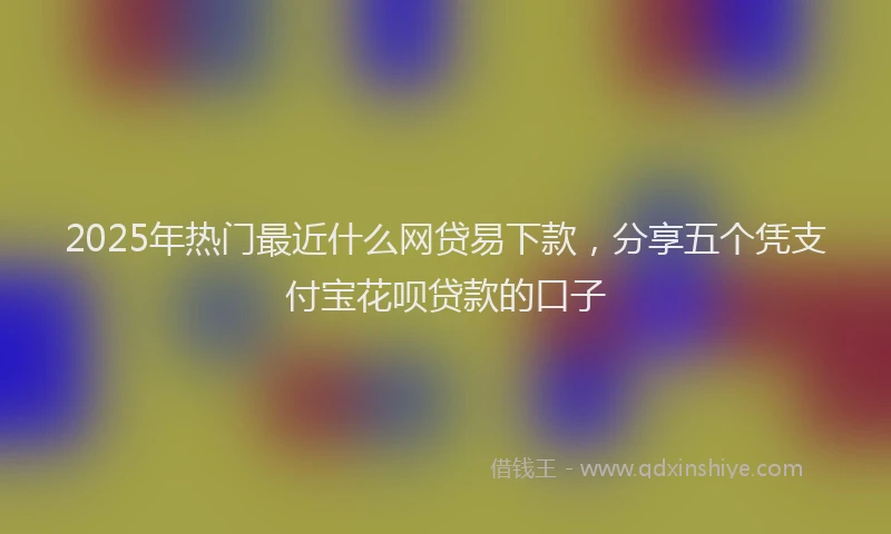 2025年热门最近什么网贷易下款，分享五个凭支付宝花呗贷款的口子
