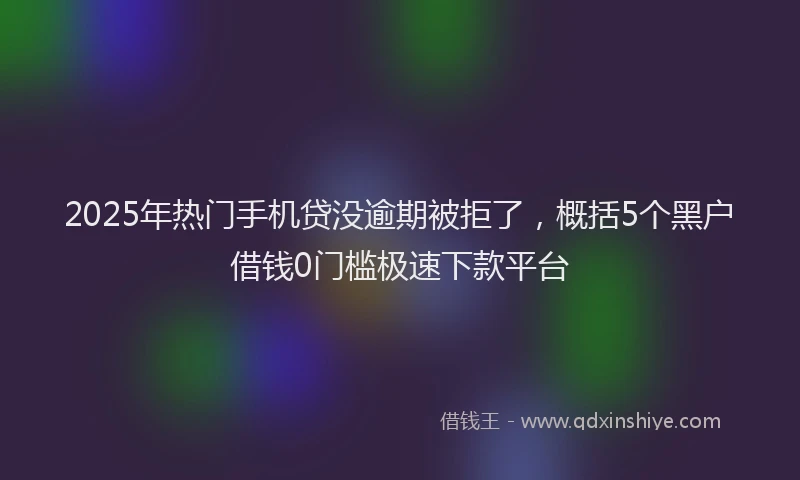 2025年热门手机贷没逾期被拒了，概括5个黑户借钱0门槛极速下款平台