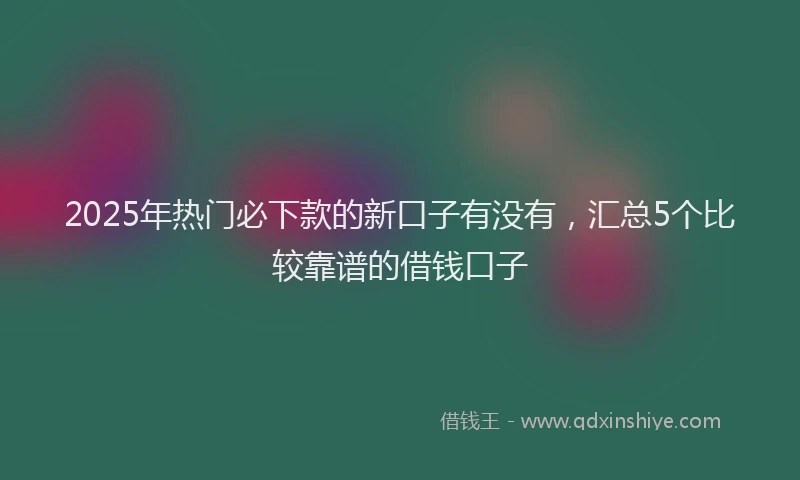 2025年热门必下款的新口子有没有，汇总5个比较靠谱的借钱口子