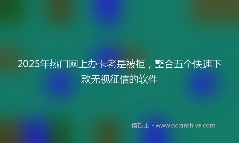2025年热门网上办卡老是被拒，整合五个快速下款无视征信的软件