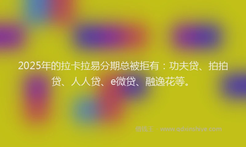 2025年的拉卡拉易分期总被拒有：功夫贷、拍拍贷、人人贷、e微贷、融逸花等。