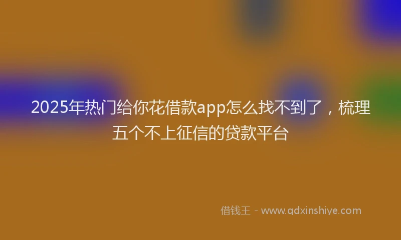 2025年热门给你花借款app怎么找不到了，梳理五个不上征信的贷款平台
