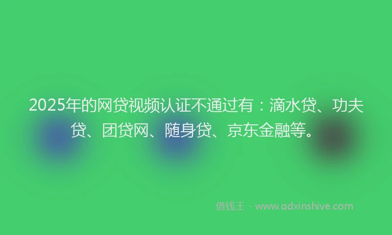 2025年的网贷视频认证不通过有：滴水贷、功夫贷、团贷网、随身贷、京东金融等。