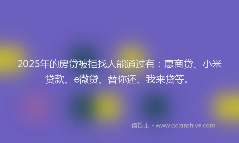 2025年的房贷被拒找人能通过有：惠商贷、小米贷款、e微贷、替你还、我来贷等。