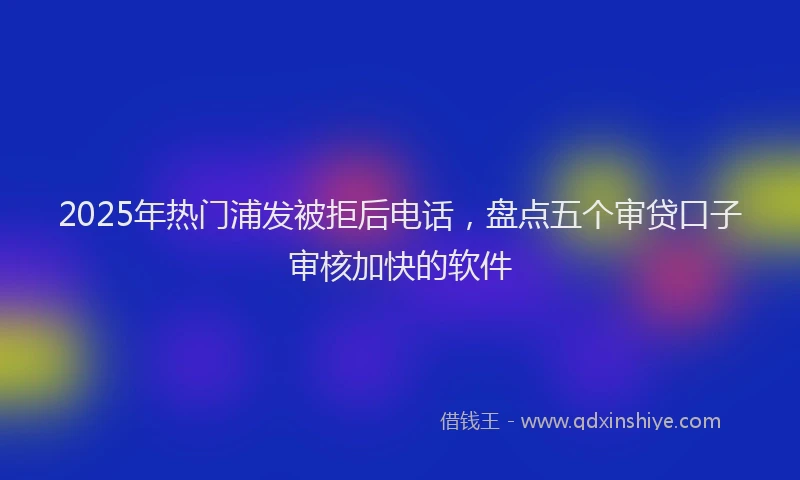 2025年热门浦发被拒后电话，盘点五个审贷口子审核加快的软件
