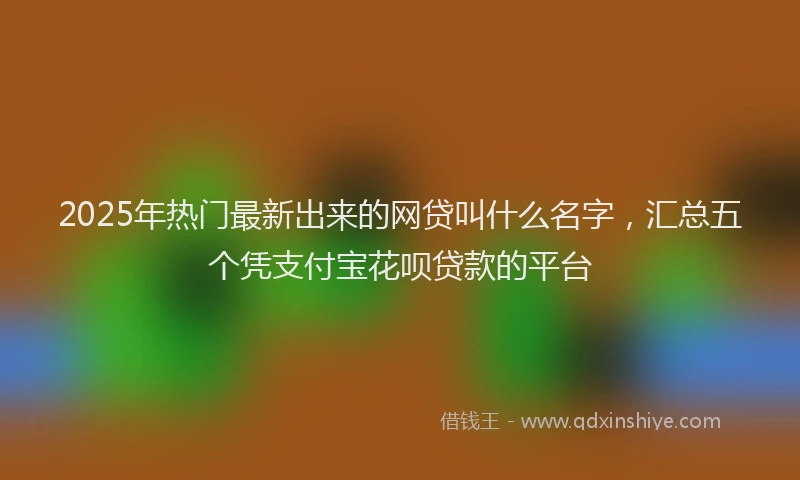 2025年热门最新出来的网贷叫什么名字，汇总五个凭支付宝花呗贷款的平台
