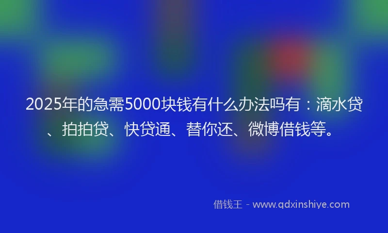 2025年的急需5000块钱有什么办法吗有：滴水贷、拍拍贷、快贷通、替你还、微博借钱等。