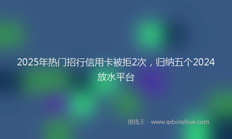 2025年热门招行信用卡被拒2次，归纳五个2024放水平台