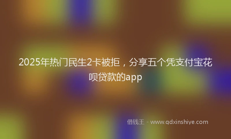 2025年热门民生2卡被拒，分享五个凭支付宝花呗贷款的app