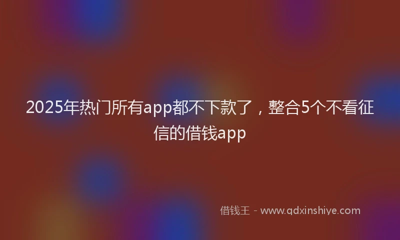 2025年热门所有app都不下款了，整合5个不看征信的借钱app